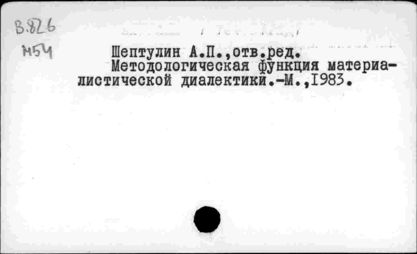 ﻿... .... .■ . . ;....<
Н’эМ Шептулин А.П.,отв.ред.
Методологическая функция материалистической диалектики.-М.,1983.